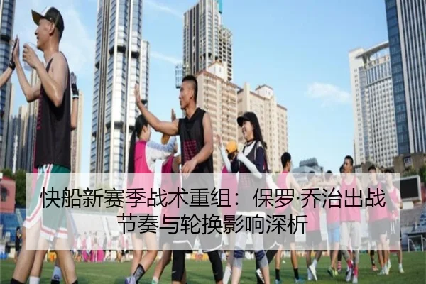 快船新赛季战术重组：保罗·乔治出战节奏与轮换影响深析