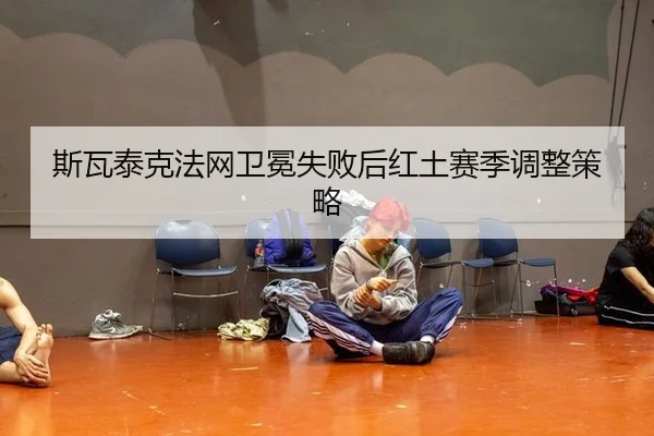 斯瓦泰克法网卫冕失败后红土赛季调整策略