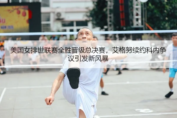 美国女排世联赛全胜晋级总决赛，艾格努续约科内争议引发新风暴