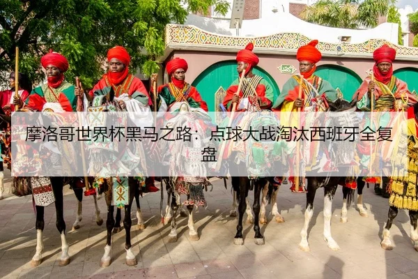 摩洛哥世界杯黑马之路：点球大战淘汰西班牙全复盘